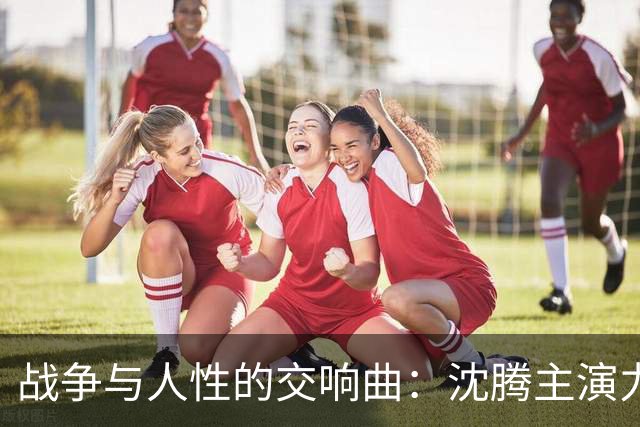 战争与人性的交响曲：沈腾主演力作携手华语电影争夺奥斯卡